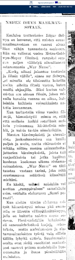 Lehtileike. Länsi-Savo 24.9.1931. Koska aikani jakautuu teatterin ja filmin välille", sanoo mr Sehvyn, „ei minulla ole tilaisuutta kokeilla useita aiheita filmiä varten, kuten muilla ohjaajilla. Siksi koetan valmistaa sen ainoan filmin, johon -minulla kunakin vuonna on aikaa, kalloinkin kaikkein voimakkainta aatetta kuvaamaan. Kun tarkastelin viime vuoden filmejä, hämmästytti minua se, että että melkein kaikki sotafilmit melkein yksinomaan käsittelivät miehiä, ja naisia tuskin nimeksikään. Miesten kärsimyksistä ja uhrauksista juoksuhaudoissa saa kuulla paljon ja usein, mutta sitävastoin ei mitään niitten monien sairaanhoitajattarien kärsimyksistä, joista tuli raajarikkoisia tai jotka kuolivat kauhean kuoleman ulkona rintamasairaaloissa. „V»'ar Nuise" on tätä taustaa vastaan tarina, joka mitä suurimmassa määrässä kiinnittää mieltäni. En käsitä, miksei naisiakin voi asettaa "ramppivaloon" samoinkuin esim. sotilaita elokuvassa "Suuri paraati". Kun aloitin tämän elokuvan esityöt hämmästytti minua yhä enemmän se ääretön välinpitämättömyys, jolla on kuitattu naisten sodassa. Pienimmistiikin kahakoista cli sanomalehdistössä laajoja selostuksia, mutta ambulanssien ja rintamasairaaloitten työstä vain silloin tällöin lyhyitä uutisia. [- -] Tämä elokuva on varmaankin järkyttävä ,ja valkealla kankaalla nähtyinä tulevat sairaanhoitajattarien kärsimykset ja uhraukset olemaan valtavana vastalauseena uusille sodille.