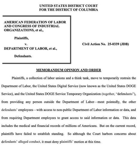UNITED STATES DISTRICT COURT
FOR THE DISTRICT OF COLUMBIA

AMERICAN FEDERATION OF LABOR
AND CONGRESS OF INDUSTRIAL
ORGANIZATIONS, et al.,
Plaintiffs,

Ad Civil Action No. 25-0339 (JDB)

DEPARTMENT OF LABOR, et al.,
Defendants.

MEMORANDUM OPINION AND ORDER
Plaintiffs, a collection of labor unions and a think tank, move to temporarily restrain the Department of Labor, the United States Digital Service (now known as the United States DOGE Service), and the United States DOGE Service Temporary Organization (together, “defendants”, from providing any person outside the Department of Labor—most pointedly, the other defendants’ employees —with access to non-public Department of Labor information or data, and from requiring Department employees to grant access to said information or data. 
This data includes the medical and financial records of millions of Americans. But on the current record, plaintiffs have failed to establish standing. 

So although the Court harbors concerns about defendants’ alleged conduct, it must deny plaintiffs’ motion at this time.
