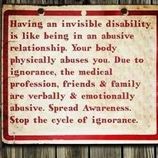 Having an invisible disability is like being in an abusive relationship. Your body physically abuses you. Due to ignorance, the medical profession, friends & family are verbally & emotionally abusive. Spread Awareness. Stop the cycle of ignorance.