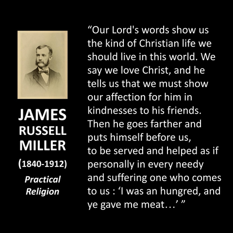 JAMES RUSSELL MILLER (1840-1912) Practical Religion "Our Lord's words show us the kind of Christian life we should live in this world. We say we love Christ, and he tells us that we must show our affection for him in kindnesses to his friends. Then he goes farther and puts himself before us, to be served and helped as if personally in every needy and suffering one who comes to us: 'I was an hungred, and ye gave me meat..' "