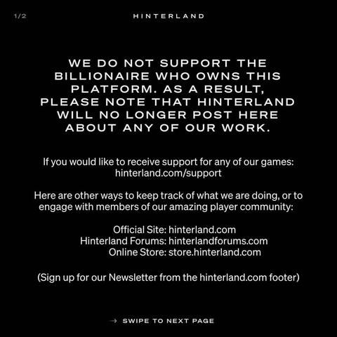 1/2
HINTERLAND

WE DO NOT SUPPORT THE BILLIONAIRE WHO OWNS THIS PLATFORM. 
AS A RESULT,
PLEASE NOTE THAT HINTERLAND WILL NO LONGER POST HERE ABOUT ANY OF OUR WORK.

If you would like to receive support for any of our games: hinterland.com/support

Here are other ways to keep track of what we are doing, or to engage with members of our amazing player community:

Official Site: hinterland.com
Hinterland Forums: hinterlandforums.com Online Store: store.hinterland.com

(Sign up for our Newsletter from the hinterland.com footer)

SWIPE TO NEXT PAGE