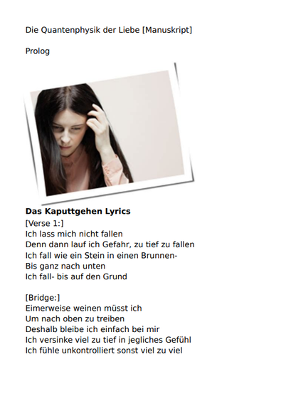 Februar 2025 Manuskript CRISPR_rEvolution "Die Quantenphysik der Liebe"
Das Kaputtgehen
Balbina
Ich lass mich nicht fallen
Denn dann lauf ich Gefahr, zu tief zu fallen
Ich fall wie ein Stein, in einen Brunnen
Bis ganz nach unten, ich fall bis auf den Grund

Eimerweise weinen müsst ich um nach oben zu treiben
Deshalb bleibe, ich einfach bei mir
Ich versinke viel zu tief in jegliches Gefühl
Ich fühle unkontrolliert sonst viel zu viel

Deshalb, mach ich Dinge kaputt, mach ich Dinge kaputt
Man kann nichts verlieren, was nicht da ist
Deshalb, mach ich Dinge kaputt, mach ich Dinge kaputt
Um mich rum, liegen Abfallberge und Schutt

Ich lass keinen an mich ran
Denn dann laufe ich Gefahr, dass man mich berührt
Ich mach einfach zu, verriegel die Tür
Und verbiege den Schlüssel

Deshalb, mach ich Dinge kaputt, mach ich Dinge kaputt
Man kann nichts verlieren, was nicht da ist
Deshalb, mach ich Dinge kaputt, mach ich Dinge kaputt
Um mich rum, liegen Abfallberge und Schutt

Deshalb, mach ich Dinge kaputt, mach ich Dinge kaputt
Man kann nichts verlieren, was nicht da ist
Deshalb, mach ich Dinge kaputt, mach ich Dinge kaputt
Um mich rum, liegen Abfallberge und Schutt

Eimerweise weinen müsst ich um nach oben zu treiben
Deshalb bleibe, ich einfach bei mir