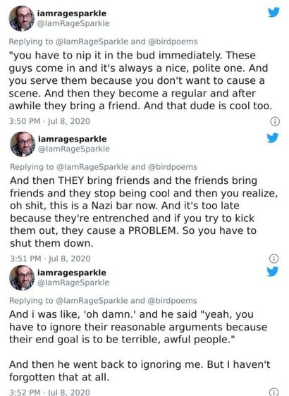 Image of the second half of a tweet thread that user @ IamRageSparkle posted on July 8th, 2020. Sorry, I had to split it in half for the sake of the max alt text limit. The second half of the thread reads as follows: 

Anyway, I asked what that was about and the bartender was like "you didn't see his vest, but it was all Nazi shit. Iron crosses and stuff. You get to recognize them." And I was like oh OK and he continues.

"You have to nip it in the bud immediately. These guys come in and it's always a nice, polite one. And you serve them because you didn't want to cause a scene. And then they become a regular and after awhile they bring a friend. And that dude is cool too.

And then THEY being friends and the friends bring friends and then they stop being cool and you realize, oh shit, this is a Nazi bar now. And it's too late because they're entrenched, and if you try to kick them out they cause a PROBLEM. So you have to shut them down."

And I was like "oh damn" and he said, "Yeah, you have to ignore their reasonable arguments because their end goal is to be terrible, awful people." And then he went back to ignoring me. But I haven't forgotten that at all.