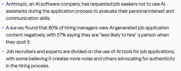 Why you might not want to use AI to spruce up your job application:

Anthropic, an AI software company, has requested job seekers not to use AI assistants during the application process to evaluate their personal interest and communication skills.

A survey found that 80% of hiring managers view AI-generated job application content negatively, with 57% saying they are "less likely to hire" a person when they spot it.

Job recruiters and experts are divided on the use of AI tools for job applications, with some believing it creates more noise and others advocating for authenticity in the hiring process.