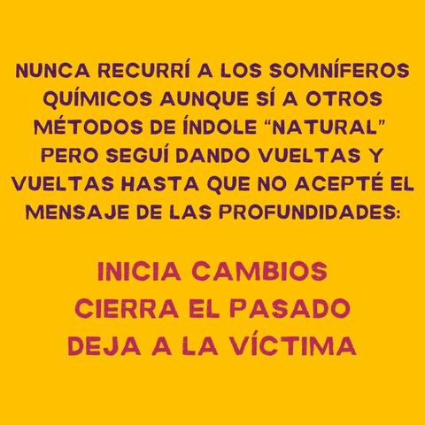 NUNCA RECURRI A LOS SOMNIFEROS
QUIMICOS AUNQUE Si A OTROS
METODOS DE iNDOLE “NATURAL”
PERO SEGUIi DANDO VUELTAS Y
VUELTAS HASTA QUE NO ACEPTE EL
MENSAJE DE LAS PROFUNDIDADES:
INICIA CAMBIOS
CIERRA EL PASADO
DEJA A LA VICTIMA
