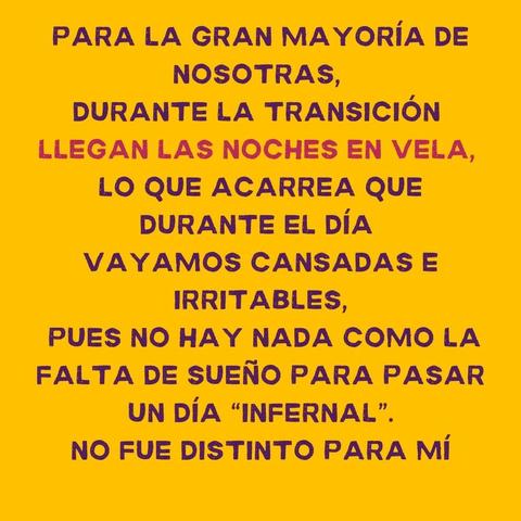 PARA LA GRAN MAYORIA DE
NOSOTRAS,
DURANTE LA TRANSICION
LLEGAN LAS NOCHES EN VELA,
LO QUE ACARREA QUE
DURANTE EL DIA
VAYAMOS CANSADAS E
IRRITABLES,

PUES NO HAY NADA COMO LA
FALTA DE SUENO PARA PASAR
UN DiA “INFERNAL”.

NO FUE DISTINTO PARA Mi
