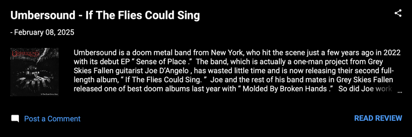 Umbersound - If The Flies Could Sing 
- February 08, 2025
Umbersound is a doom metal band from New York, who hit the scene just a few years ago in 2022 with its debut EP “Sense of Place.”  The band, which is actually a one-man project from Grey Skies Fallen guitarist Joe D’Angelo, has wasted little time and is now releasing their second full-length album, “If The Flies Could Sing.” 

Joe and the rest of his band mates in Grey Skies Fallen released one of best doom albums last year with “Molded By Broken Hands.”  

So did Joe work his magic again, this time on his own? Hell yes, he did. Was there ever any doubt? 

This album has provided me with a lot of enjoyment.  The cover art is chilling with a message and just disturbing enough to still be grounded in bitter reality. I'd say this is a good way to describe this album.


Rating:  Excellent

