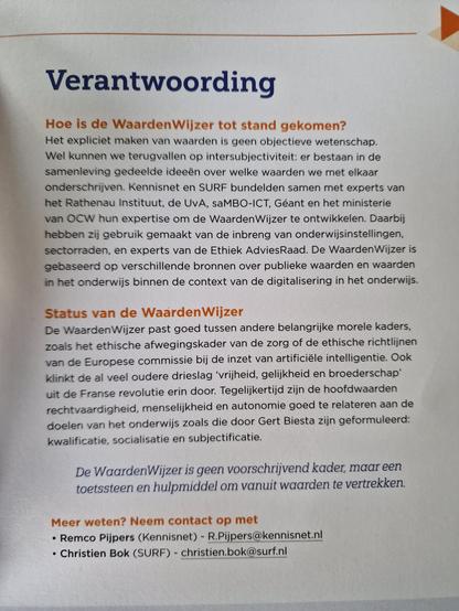 Verantwoording
Hoe is de WaardenWijzer tot stand gekomen? Het expliciet maken van waarden is geen objectieve wetenschap
Wel kunnen we terugvallen op intersubjectiviteit: er bestaan in de
samenleving gedeelde ideeën over welke waarden we met elkaar
onderschrijven. Kennisnet en SURF bundelden samen met experts van
het Rathenau Instituut, de UvA, saMBO-ICT, Géant en het ministerie van OCW hun expertise om de WaardenWijzer te ontwikkelen. Daarbij
hebben zij gebruik gemaakt van de inbreng van onderwijsinstellingen
sectorraden, en experts van de Ethiek AdviesRaad.De WaardenWijzer is
gebaseerd op verschillende bronnen over publieke waarden en waarden
in het onderwijs binnen de context van de digitalisering in het onderwijs

De WaardenWijzer is geen voorschrijvend kader, maareen
toetssteen en hulpmiddel om vanuit waarden te vertrekken.
Meer weten? Neem contact op met
• Remco Pijpers (Kennisnet) - R.Pijpers@kennisnet.nl
• Christien Bok (SURF) - christien.bok@surf.nl


Status van de WaardenWijzer
De WaardenWijzer past goed tussen andere belangrijke morele kaders
zoals het ethische afwegingskader van de zorg of de ethische richtlijnen
van de Europese commissie bij de inzet van artificiële intelligentie. Ook klinkt de al veel oudere drieslag 'vrijheid, gelijkheid en broederschap uit de Franse revolutie erin door. Tegelijkertijd zijn de hoofdwaarden
rechtvaardigheid, menselijkheid en autonomie goed te relateren aan de doelen van het onderwijs zoals die door Gert Biesta zijn geformuleerd