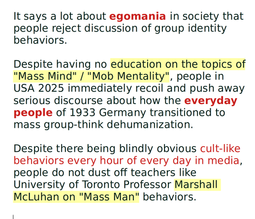 It says a lot about egomania in society that people reject discussion of group identity behaviors.

Despite having no education on the topics of "Mass Mind" / "Mob Mentality", people in USA 2025 immediately recoil and push away serious discourse about how the everyday people of 1933 Germany transitioned to mass group-think dehumanization.

Despite there being blindly obvious cult-like behaviors every hour of every day in media, people do not dust off teachers like University of Toronto Professor Marshall McLuhan on "Mass Man" behaviors.
