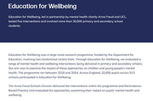 Education for Wellbeing
Education for Wellbeing, led in partnership by mental health charity Anna Freud and UCL, tested five interventions and involved more than 30,000 primary and secondary school students.

Education for Wellbeing was a large-scale research programme, funded by the Department for Education, involving two randomised control trials. Through Education for Wellbeing, we evaluated a range of mental health and wellbeing interventions being delivered in primary and secondary schools. Our aim was to examine the impact of these approaches on children and young people’s mental health. The programme ran between 2018 and 2024. Across England, 32,655 pupils across 513 schools participated in Education for Wellbeing. 

The Anna Freud Schools Division delivered the interventions within the programme and the Evidence-Based Practice Unit evaluated the approaches, examining their impact on pupils’ mental health and wellbeing.  