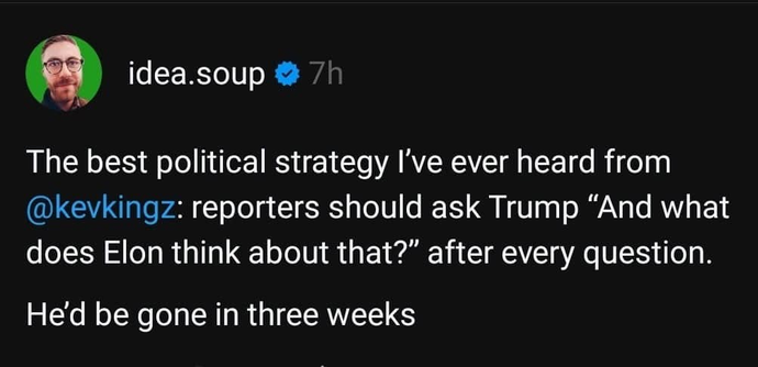  [A screenshot of a post from idea.soup] The best political strategy I've ever heard from @kevkingz: reporters should ask Trump "And what does Elon think about that?" after every question. He'd be gone in three weeks.