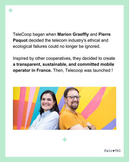 Telecoop began when Marion Graeffly and Pierre Paquot decided the telecom industry's ethical and ecological failures could no longer be ignored.

Inspired by other cooperatives, they decided to create a transparent, sustainable, and committed mobile operator in France. Then, Telecoop was launched !