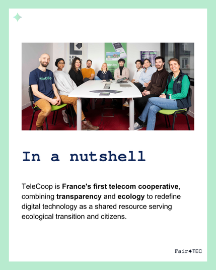In a nutshell : 

Telecoop is France's first telecom cooperative, combining transparency and ecology to redefine digital technology as a shared resource serving ecological transition and citizens. 