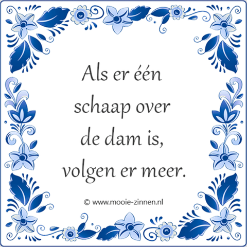🐑 Als er één schaap over de dam is, (dan) volgen er meer 🐑
🐑 Betekenis: Als er maar eerst iemand is die het voorbeeld geeft (meestal in een moeilijk geval), dan doen de anderen hem wel na.
🐑 Engels; English: They behave like lemmings. / They follow (each other, somebody) like lemmings / They act like lemmings / They follow (one another) like sheep. / They follow the herd (of sheep) / They follow the crowd.
🐑 Frans ; français : Ils se comportent comme des moutons de Panurge. / Ils agissent comme des moutons de Panurge. / Ils suivent comme des moutons de Panurge. / Ce (ne) sont (que) des moutons de Panurge. / Ils ne font que suivre le troupeau (comme des moutons).
🐑 Duits; Deutsch: Ein Schaf folgt dem andern. / Sie benehmen sich wie eine Hammelherde. / Sie laufen mit der Herde (mit). / Alle rennen der Masse nach. / Sie laufen (nur) der Masse nach. / Wo ein Schaf vorgeht, folgen die anderen (nach). / Wo ein Schaf hinüberspringt, springen die anderen nach.
🐑 Italiaans; italiano: (Lo, ti, li …) seguono come (tanti) pecoroni. / Tutti seguono come pecoroni. / Seguono tutti come pecoroni. / Sono (tutti) un mucchio di pecoroni. / Non sono altro che un mucchio di pecore (che belano; …. che si adeguano alla volontà del gregge). / Seguono come pecore il gregge (che li precede; …. che ci precede; … che ci sta davanti; … che ci cammina davanti). / Sono tutti come i montoni di Panurgo. [< lingua francese]