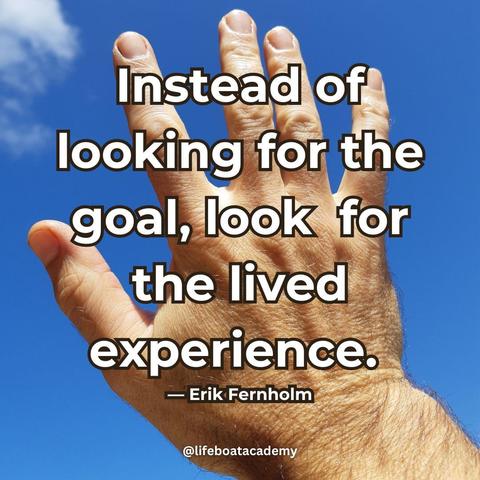 A social post from @lifeboatacademy which says: “Instead of looking for the goal, look for the lived experience.” — Erik Fernholm
Text superimposed on an image of a man's hand, open and turned to the sky.
@lifeboatacademy