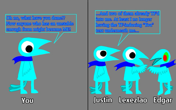 Panel 1: My Crow-Person avatar has text saying "You" underneath him. "Oh no, what have you done!? Now anyone with an unstable enough form might become ME!" Panel 2: Justin sees that Lexezlao and Edgar were unstable enough and became the likes of him (albeit with a green eyes and red pupils, in Edgar's case). All three of them have their respective names underneath them. "...And two of them already TF'd into me. At least I don't have the TF-inducing "You" text underneath me..."