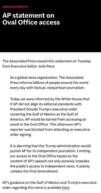 AP STATEMENT ON OVAL OFFICE ACCESS. The Associated Press issued a statement on Tuesday from Executive Editor Julie Pace: As a global news organization, The Asssociated Press informs billions of people around the world every day with factual, nonpartisan journalism. Today we were informed by the White House that if AP did not align its editorial standards with President Donald Trump's executive order renaming the Gulf of Mexico as the Gulf of America, AP would be barred from accessing an event in the Oval Office. This afternoon AP's reporter was blocked from attending an executive order signing. It is alarming that the Trump administration would punish AP for its independent journalism. Limiting our access to the Oval Office based on the content of AP's speech not only severely impedes the public's access to independent news, it plainly violates the First Amendment. AP's guidance on the Gulf of Mexico and Trump's executive order regarding the name is available [here].