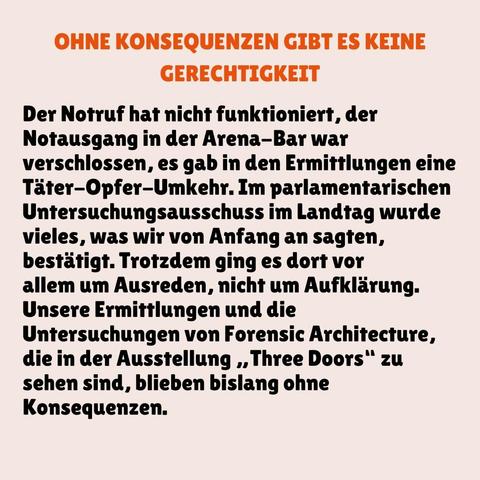 OHNE KONSEQUENZEN GIBT ES KEINE GERECHTIGKEIT

Der Notruf hat nicht funktioniert, der Notausgang in der Arena-Bar war
verschlossen, es gab in den Ermittlungen eine Täter-Opfer-Umkehr. Im parlamentarischen Untersuchungsausschuss im Landtag wurde vieles, was wir von Anfang an sagten, bestätigt. Trotzdem ging es dort vor allem um Ausreden, nicht um Aufklärung. Unsere Ermittlungen und die Untersuchungen von Forensic Architecture, die in der Ausstellung ,,Three Doors" zu sehen sind, blieben bislang ohne Konsequenzen.
