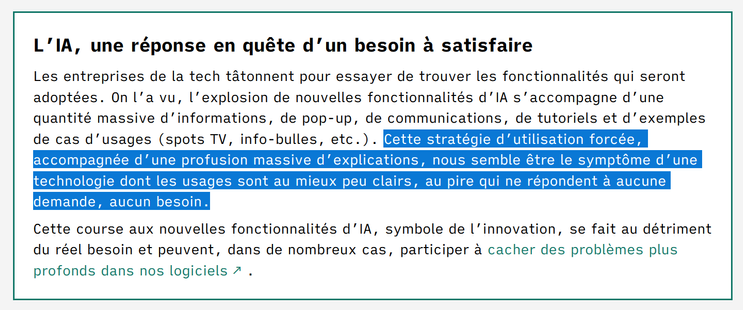 L’IA, une réponse en quête d’un besoin à satisfaire

Les entreprises de la tech tâtonnent pour essayer de trouver les fonctionnalités qui seront adoptées. On l’a vu, l’explosion de nouvelles fonctionnalités d’IA s’accompagne d’une quantité massive d’informations, de pop-up, de communications, de tutoriels et d’exemples de cas d’usages (spots TV, info-bulles, etc.). Cette stratégie d’utilisation forcée, accompagnée d’une profusion massive d’explications, nous semble être le symptôme d’une technologie dont les usages sont au mieux peu clairs, au pire qui ne répondent à aucune demande, aucun besoin.

Cette course aux nouvelles fonctionnalités d’IA, symbole de l’innovation, se fait au détriment du réel besoin et peuvent, dans de nombreux cas, participer à cacher des problèmes plus profonds dans nos logiciels .
