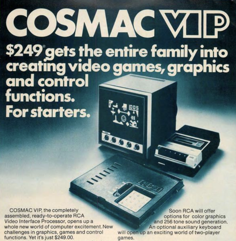 A square plastic box with a 4x4 keypad,  small square TV, and a cassette recorder against a gradient background.  Text reads: COSMAC VIP: $249 gets the entire family into creating video games, graphics and control functions  For starters.  COSMAC VIP, the completely assembled, read-to-operate RCA Video Interface Processor, opens up a whole new world of computer excitement.  New challenges in graphics, games and control functions.  Yet it's just $249.00.  Soon RCA will offer options for color graphics and 256 tone sound generation.  An optional auxilliary keyboard will open up an exciting world of two-player games.