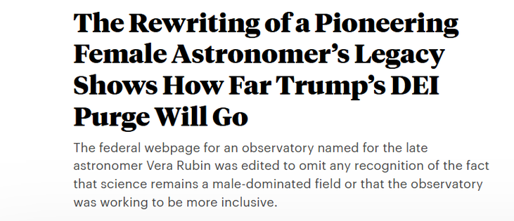 The Rewriting of a Pioneering
Female Astronomer’s Legacy
Shows How Far Trump’s DEI
Purge Will Go

The federal webpage for an observatory named for the late
astronomer Vera Rubin was edited to omit any recognition of the fact
that science remains a male-dominated field or that the observatory
was working to be more inclusive.

