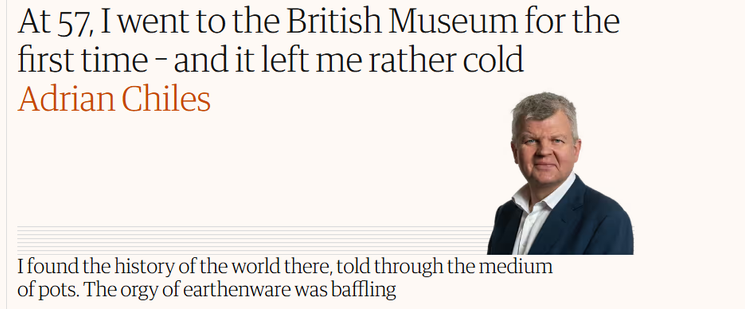 At 57, I went to the British Museum for the 
 first time - and it left me rather cold 
 Adrian Chiles 
 I found the history of the world there, told through the medium 
 of pots. The orgy of earthenware was baffling
