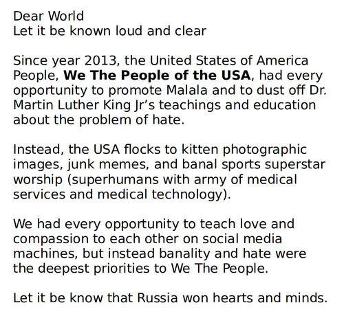Dear World
Let it be known loud and clear

Since year 2013, the United States of America People, We The People of the USA, had every opportunity to promote Malala and to dust off Dr. Martin Luther King Jr’s teachings and education about the problem of hate.

Instead, the USA flocks to kitten photographic images, junk memes, and banal sports superstar worship (superhumans with army of medical services and medical technology).

We had every opportunity to teach love and compassion to each other on social media machines, but instead banality and hate were the deepest priorities to We The People.

Let it be know that Russia won hearts and minds.
