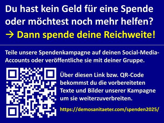 Du hast kein Geld für eine Spende oder möchtest noch mehr helfen?
Dann spende deine Reichweite!

Teile unsere Spendenkampagne auf deinen Social-Media-Accounts oder veröffentliche sie mit deiner Gruppe. 

Über diesen QR-Code bekommst du die vorbereiteten Texte und Bilder unserer Kampagne um sie weiterzuverbreiten.

https://demosanitaeter.com/spenden2025/