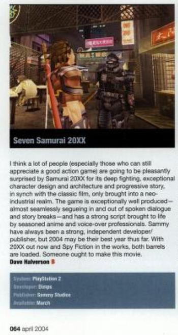 I think a lot of people (especially those who can still appreciate a good action game) are going to be pleasantly surprised by Samurai 20XX for its deep fghting, exceptional character design and architecture and progressive story, in synch with the classic film, only brought into a neo-industrial realm. The game is exceptionally well produced -- almost seamlessly segueing in and out of spoken dialogue and story breaks -- and has a strong script brought to life by seasoned anime and voice-over professionals. Sammy have always been a strong, independent developer/publisher, but 2004 may be their best year thus far. With 20XX out now and Spy Fiction in the works, both barrels are loaded. Someone ought to make this movie.

Dave Halverson

Score: B