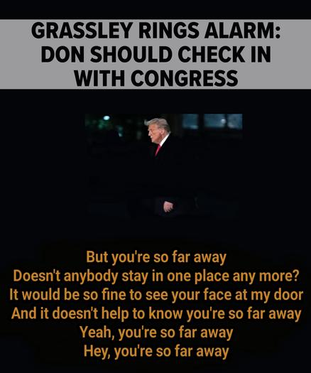 Trump walking in the dark

Sen. Chuck Grassley Says Donald Trump Isn't Following The Law

The Iowa Republican said the president needs to notify Congress 
before firing watchdogs in charge of rooting out waste, fraud and 
corruption.


But you're so far away
Doesn't anybody stay in one place any more?
It would be so fine to see your face at my door
And it doesn't help to know you're so far away
Yeah, you're so far away
Hey, you're so far away