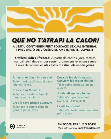 Que no t'atrapi la calor! 

A l’estiu continuem fent educació sexual integral i prevenció de violències amb infants i joves!!

Hem preparat 6 tallers lúdics i frescos. A partir de contes, jocs, teatres, manualitats i debats, per seguir promovent relacions sanes i lliures de violències als casals d’estiu i els espais joves.

    A l’estiu el plaer és ben viu! Taller d'educació sexual per a infants i joves.
    Crea el teu Monstre! Taller sobre estereotips de gènere per a infants.
    Crea la teva pròpia aventura! Taller sobre estereotips de gènere per a joves .
    L’oca de les desigualtats. Canviem les regles del joc! Taller sobre desigualtats per a joves.
    Juntis afilem les plomes! Taller d'empoderament LGTBIQ+ per a joves.
    La nit és nostra! Taller d'autodefensa feminista per a joves.

En podeu fer 1, 2 o tots!
Més informació: info@candela.cat