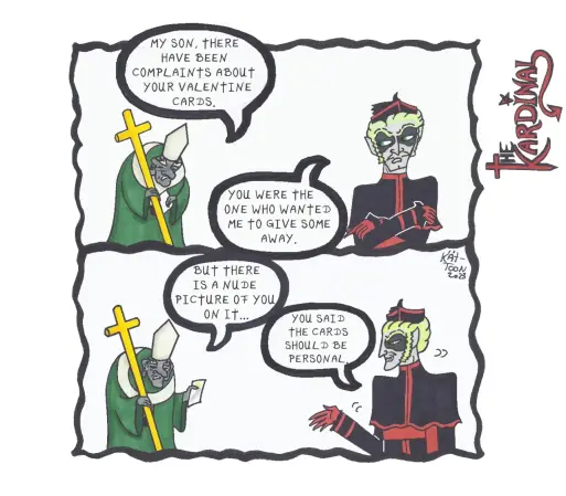 the Kardinal Comic
the pope: "my son, there has been complaints about your valentine card."
the Kardinal: "you were the one who wanted me to give some away."
the pope: "but there is a nude picture of you on it..."
the Kardinal: "you said it should be personal."