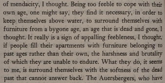 Excerpt from "Woodcutters":

"Being too feeble to cope with their own age, one might say, they find it necessary, in order to keep themselves above water, to surround themselves with furniture from a bygone age, an age that is dead and gone, I thought. It really is a sign of appalling feebleness, I thought, if people fill their apartments with furniture belonging to past ages rather than their own, the harshness and brutality of which they are unable to endure. What they do, it seems to me, is surround themselves with the softness of the dead past that cannot answer back."