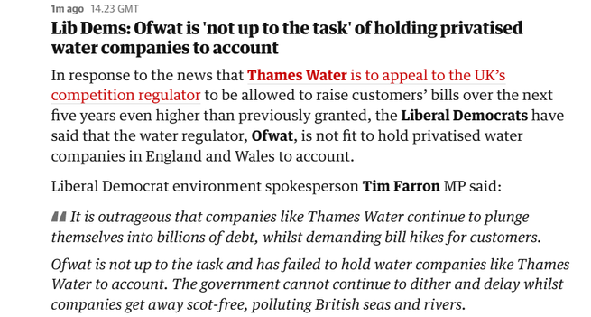 1mago 14.23 GMT

Lib Dems: Ofwat is ‘not up to the task’ of holding privatised
water companies to account

In response to the news that Thames Water is to appeal to the UK’s
competition regulator to be allowed to raise customers’ bills over the next
five years even higher than previously granted, the Liberal Democrats have
said that the water regulator, Ofwat, is not fit to hold privatised water
companies in England and Wales to account.

Liberal Democrat environment spokesperson Tim Farron MP said:

44 It is outrageous that companies like Thames Water continue to plunge
themselves into billions of debt, whilst demanding bill hikes for customers.
Ofwat is not up to the task and has failed to hold water companies like Thames
Water to account. The government cannot continue to dither and delay whilst
companies get away scot-free, polluting British seas and rivers.

