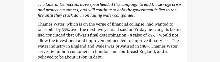 The Liberal Democrats have spearheaded the campaign to end the sewage crisis
and protect customers, and will continue to hold the government’s feet to the
fire until they crack down on failing water companies.

Thames Water, which is on the verge of financial collapse, had wanted to
raise bills by 59% over the next five years. It said on Friday morning its board
had concluded that Ofwat’s final determination - a raise of 35% - would not
allow the investment and improvement needed to improve its services. The
water industry in England and Wales was privatised in 1989. Thames Water
serves 16 million customers in London and south-east England, and is
believed to be about £19bn in debt.
