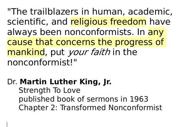 "The trailblazers in human, academic, scientific, and religious freedom have always been nonconformists. In any cause that concerns the progress of mankind, put your faith in the nonconformist!"

Dr. Martin Luther King, Jr.
     Strength To Love
     published book of sermons in 1963
     Chapter 2: Transformed Nonconformist