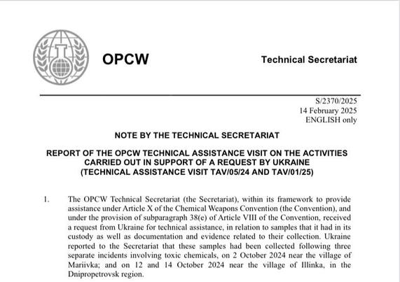 Header of OPCW official report:

OPCW
Technical Secretariat
S/2370/2025
14 February 2025

ENGLISH only

NOTE BY THE TECHNICAL SECRETARIAT

REPORT OF THE OPCW TECHNICAL ASSISTANCE VISIT ON THE ACTIVITIES CARRIED OUT IN SUPPORT OF A REQUEST BY UKRAINE (TECHNICAL ASSISTANCE VISIT TAV/05/24 AND TAV/01/25)

1. The OPCW Technical Secretariat (the Secretariat), within its framework to provide assistance under Article X of the Chemical Weapons Convention (the Convention), and under the provision of subparagraph 38(e) of Article VIII of the Convention, received a request from Ukraine for technical assistance, in relation to samples that it had in its
custody as well as documentation and evidence related to their collection. Ukraine reported to the Secretariat that these samples had been collected following three separate incidents involving toxic chemicals, on 2 October 2024 near the village of Mariivka; and on 12 and 14 October 2024 near the village of Illinka, in the Dnipropetrovsk region.
[…]