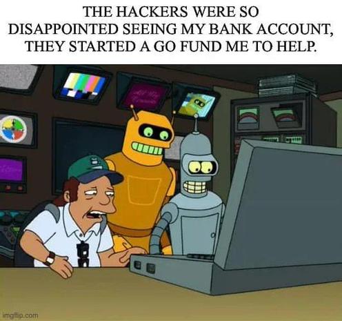 Ein Meme mit einer Szene aus der Zeichentrickserie „Futurama“:

Drei Charaktere – ein Mensch mit einer grünen Kappe und zwei Roboter (darunter Bender, ein bekannter Charakter aus der Serie) – sitzen vor einem großen Computerbildschirm in einem dunklen Raum mit technischen Geräten. Alle drei blicken enttäuscht oder überrascht auf den Bildschirm.

Über dem Bild steht der humorvolle Text:
„The hackers were so disappointed seeing my bank account, they started a GoFundMe to help.“
(„Die Hacker waren so enttäuscht, als sie mein Bankkonto sahen, dass sie eine GoFundMe-Kampagne gestartet haben, um mir zu helfen.“)

Die Pointe des Memes liegt in der ironischen Vorstellung, dass selbst Cyberkriminelle Mitleid mit dem Bankguthaben des Betroffenen haben.
