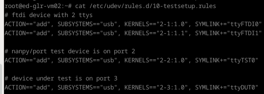 Screenshot of the udev rules intended to create 4 symlinks.
--
root@ed-glr-vm02: ~# cat /etc/udev/rules.d/10-testsetup. rules

# Fed device with 2 trys

IACTION=="add", SUBSYSTEMS=="usb", KERNELS=="2-1:1.0", SYMLINK+="ttyFTDI0"
IACTION=="add", SUBSYSTEMS=="usb", KERNELS=="2-1:1.1", SYMLINK+="ttyFTDI1"
# nanpy port. test device is on port 2

[ACTION==" add", SUBSYSTEMS=="usb", KERNELS=="2-2:1.0, SYMLINK+="ttyTST0"
# device under test is on port 3

JACTION=="add", SUBSYSTEMS=="usb", KERNELS=="2-3:1.2", SYMLINK+="ttyDUTe"
