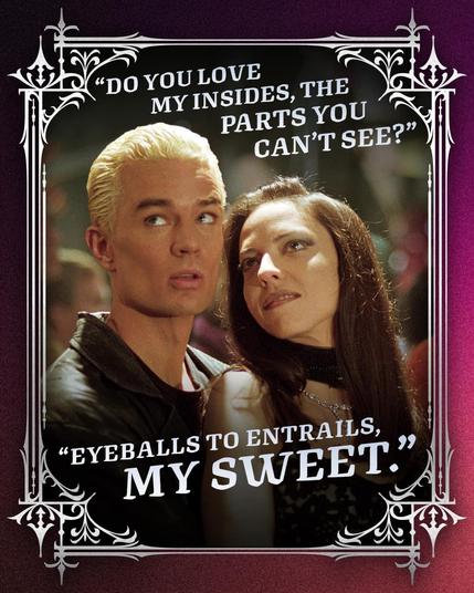 A picture of Spike and Drudilla from Buffy the Vampire Slayer
Drusilla:"Do you love my insides, the parts you can't see?"
Spike: "Eyeballs to entrails, my sweet."