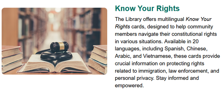 A notification from LA Public Library about their "Know Your Rights" cards, with a picture of an open book, library shelves in the background, and a judge's gavel sitting on the open book. Text reads:
Know Your Rights
The Library offers multilingual Know Your Rights cards, designed to help community members navigate their constitutional rights in various situations. Available in 20 languages, including Spanish, Chinese, Arabic, and Vietnamese, these cards provide crucial information on protecting rights related to immigration, law enforcement, and personal privacy. Stay informed and empowered.