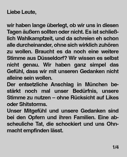 Liebe Leute,


wir haben lange überlegt, ob wir uns in diesen Tagen äußern sollten oder nicht. Es ist schließlich Wahlkampfzeit, und da schreien eh schon alle durcheinander, ohne sich wirklich zuhören zu wollen. Braucht es da noch eine weitere Stimme aus Düsseldorf? Wir wissen es selbst
nicht genau. Wir haben ganz simpel das Gefühl, dass wir mit unseren Gedanken nicht alleine sein wollen.
Der entsetzliche Anschlag in München bestärkt noch mal unser Bedürfnis, unsere Stimme zu nutzen -ohne Rücksicht auf Likes oder Shitstorms.
Unser Mitgefühl und unsere Gedanken sind bei den Opfern und ihren Familien. Eine abscheuliche Tat, die schockiert und uns Ohnmacht empfinden lässt.