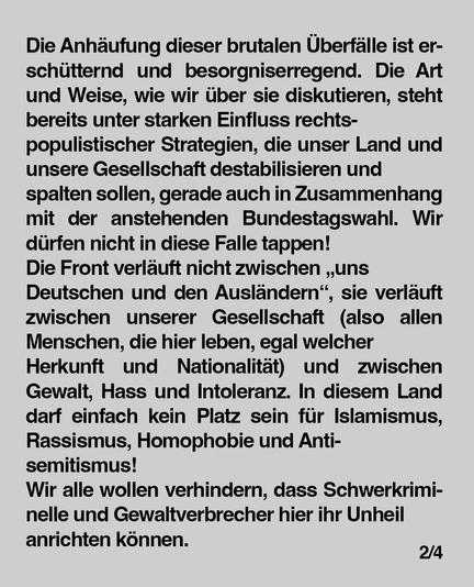 Die Anhäufung dieser brutalen Überfalle ist erschütternd und besorgniserregend. Die Art
und Weise, wie wir über sie diskutieren, steht bereits unter starken Einfluss rechts-
populistischer Strategien, die unser Land und unsere Gesellschaft destabilisieren und spalten sollen, gerade auch in Zusammenhang
mit der anstehenden Bundestagswahl. Wir dürfen nicht in diese Falle tappen!
Die Front verläuft nicht zwischen "uns
Deutschen und den Ausländern", sie verläuft zwischen unserer Gesellschaft (also allen
Menschen, die hier leben, egal welcher Herkunft und Nationalität) und zwischen Gewalt, Hass und Intoleranz. In diesem Land
darf einfach kein Platz sein für Islamismus, Rassismus, Homophobie und Antisemitismus!
Wir alle wollen verhindern, dass Schwerkriminelle und Gewaltverbrecher hier ihr Unheil
anrichten können.