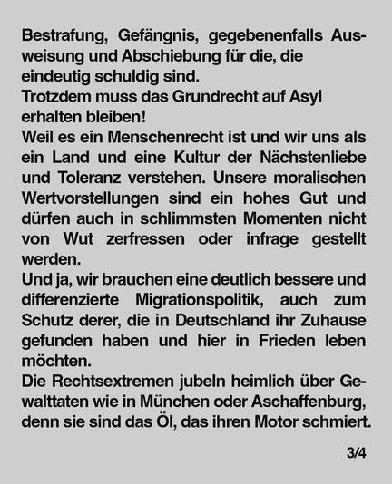 Bestrafung, Gefängnis, gegebenenfalls Ausweisung und Abschiebung für die, die eindeutig schuldig sind.
Trotzdem muss das Grundrecht auf Asyl erhalten bleiben!
Weil es ein Menschenrecht ist und wir uns als ein Land und eine Kultur der Nächstenliebe und Toleranz verstehen. Unsere moralischen
Wertvorstellungen sind ein hohes Gut und dürfen auch in schlimmsten Momenten nicht
von Wut zerfressen oder infrage gestellt werden.
Und ja, wir brauchen eine deutlich bessere und differenzierte Migrationspolitik, auch zum
Schutz derer, die in Deutschland ihr Zuhause gefunden haben und hier in Frieden leben möchten.
Die Rechtsextremen jubeln heimlich über Gewalttaten wie in München oder Aschaffenburg, denn sie sind das Öl, das ihren Motor schmiert.