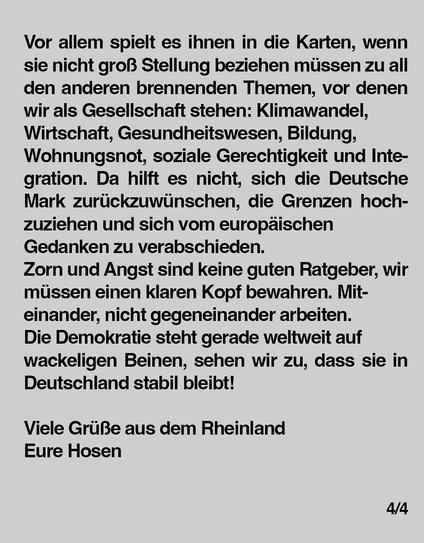 Vor allem spielt es ihnen in die Karten, wenn sie nicht groß Stellung beziehen müssen zu all den anderen brennenden Themen, vor denen
wir als Gesellschaft stehen: Klimawandel, Wirtschaft, Gesundheitswesen, Bildung,
Wohnungsnot, soziale Gerechtigkeit und Integration. Da hilft es nicht, sich die Deutsche Mark zurückzuwünschen, die Grenzen hochzuziehen und sich vom europäischen Gedanken zu verabschieden.
Zorn und Angst sind keine guten Ratgeber, wir müssen einen klaren Kopf bewahren. Miteinander, nicht gegeneinander arbeiten.
Die Demokratie steht gerade weltweit auf wackeligen Beinen, sehen wir zu, dass sie in Deutschland stabil bleibt!
Viele Grüße aus dem Rheinland.
Eure Hosen