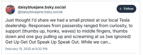AZ qaisybluejane.bsky.social
SF Cantyniomane nay cecil

Just thought I'd share we had a small protest at our local Tesla
dealership. Responses from passersby ranged from curiosity, to
support (thumbs up, honks, waves) to middle fingers, thumbs
down and one guy pulling up and screaming at us (we ignored)
Get Up Get Out Speak Up Speak Out. While we can...

February 15, 2025 a1 6:32 PM
