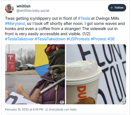 E? @whoosh.bsky.social

Twas getting icy/slippery out in front of #Tesla at Owings Mills
#Maryland, so | took off shortly after noon. | got some waves and
honks and even a coffee from a stranger! The sidewalk out in
front is very easily accessible and visible. (1/2)
#TeslaTakeover #TeslaTakedown #USProtests #Protest #3E

Picture One: Photo of me bundled up against the snow holding a sign reading "Elon Stole Our Data Jobs Govt". I am standing in front of the Tesla dealership in Owings Mills, Maryland.
Picture Two: Photo of my hand holding a Dunkin Donuts coffee a nice lady bought me and a sign reading "Elon Stole Our Data Jobs Govt". I am standing in front of the Tesla dealership in Owings Mills, Maryland.

Febuary 15, 2025 31678 PM 23 
