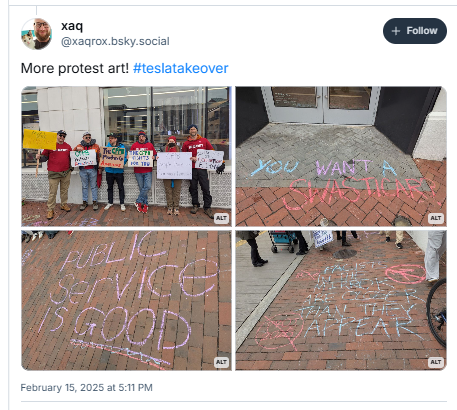 @Xagrox.bsky.social
More protest art! #tesiatakeover

Picture One: CFPB Union NTEU 335 members holding protest signs in front of Georgetown DC Tesla

Picture Two: Chalk art in front of Georgetown DC Tesla: "YOU WANT A SWASTICAR?" 

Picture Three: Chalk art in front of Georgetown DC Tesla: "Public service is GOOD"

Picture Four: Chalk art in front of Georgetown DC Tesla:
"FASCISTS IN THE MIRROR ARE CLOSER THAN THEY APPEAR" 
