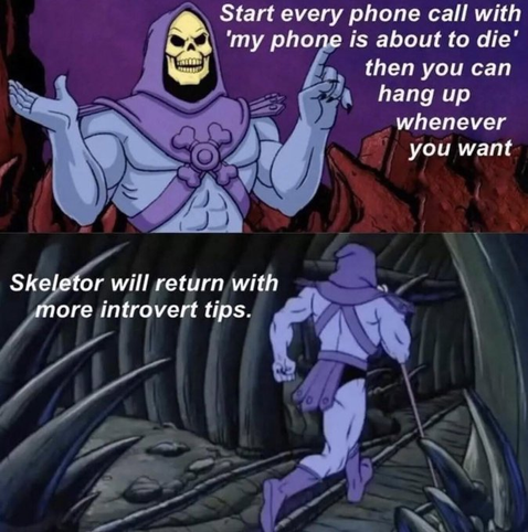 This is a two-panel meme featuring Skeletor, the villain character from He-Man and the Masters of the Universe animated series. The character is shown in his signature purple hood and blue/purple skin.
In the top panel, Skeletor is shown with his arms raised, giving advice: "Start every phone call with 'my phone is about to die' then you can hang up whenever you want"
The bottom panel shows Skeletor walking away with text that reads "Skeletor will return with more introvert tips." This is part of a meme format where Skeletor shares various life tips or "life hacks" before dramatically exiting.