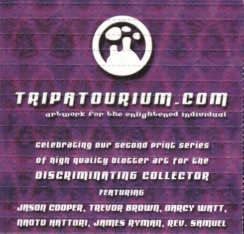 This image is a scan of the Tripatourium.com perforated flyer promoting their Third Series, printed on Wednesday, August 20th, 2003. The background of the poster is a psychedelic festival for the eyes with dark abstract shapes dancing across a field of purple haze. 

In the center, in white is the company's logo a circle containing the silhouette of two people looking up to the clouds and daydreaming of what could and might be. 
Below the logo, there are three lines of text. The First line of text contains the tagline "not just art, but a state of mind". The following line beckons the reader to learn more with the text "celebrating our Second print series of high quality blotter art for the discriminating collector".
The final line of text celebrates the participating artists with the declaration "featuring Jason Cooper, Trevor Brown, Darcy J. Watt, Na Hattori, James Ryman, Rev. Samuel". 
The text is written in a modern, sans-serif font and is centered on the flyer.